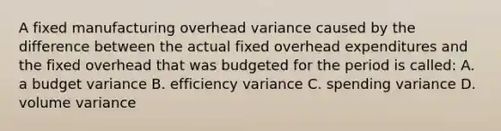 A fixed manufacturing overhead variance caused by the difference between the actual fixed overhead expenditures and the fixed overhead that was budgeted for the period is called: A. a budget variance B. efficiency variance C. spending variance D. volume variance