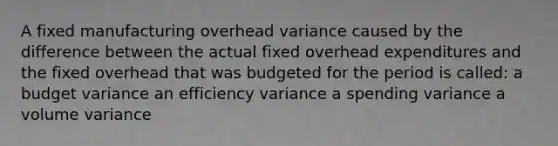 A fixed manufacturing overhead variance caused by the difference between the actual fixed overhead expenditures and the fixed overhead that was budgeted for the period is called: a budget variance an efficiency variance a spending variance a volume variance