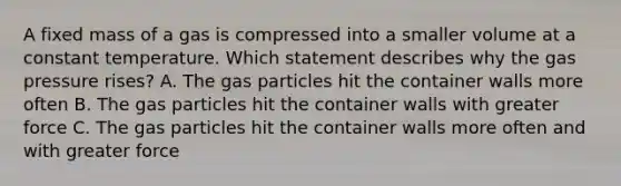 A fixed mass of a gas is compressed into a smaller volume at a constant temperature. Which statement describes why the gas pressure rises? A. The gas particles hit the container walls more often B. The gas particles hit the container walls with greater force C. The gas particles hit the container walls more often and with greater force