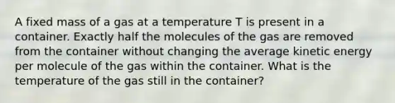 ​A fixed mass of a gas at a temperature T is present in a container. Exactly half the molecules of the gas are removed from the container without changing the average kinetic energy per molecule of the gas within the container. What is the temperature of the gas still in the container?