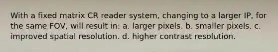 With a fixed matrix CR reader system, changing to a larger IP, for the same FOV, will result in: a. larger pixels. b. smaller pixels. c. improved spatial resolution. d. higher contrast resolution.