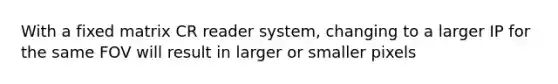 With a fixed matrix CR reader system, changing to a larger IP for the same FOV will result in larger or smaller pixels