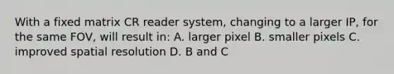 With a fixed matrix CR reader system, changing to a larger IP, for the same FOV, will result in: A. larger pixel B. smaller pixels C. improved spatial resolution D. B and C