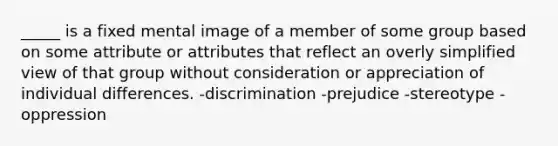 _____ is a fixed mental image of a member of some group based on some attribute or attributes that reflect an overly simplified view of that group without consideration or appreciation of individual differences. -discrimination -prejudice -stereotype -oppression