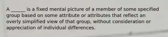 A ______ is a fixed mental picture of a member of some specified group based on some attribute or attributes that reflect an overly simplified view of that group, without consideration or appreciation of individual differences.