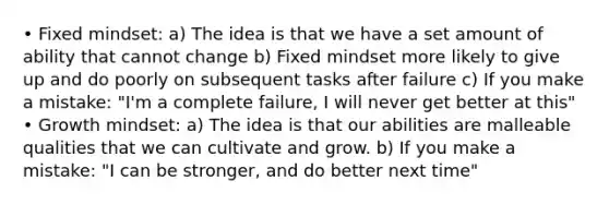 • Fixed mindset: a) The idea is that we have a set amount of ability that cannot change b) Fixed mindset more likely to give up and do poorly on subsequent tasks after failure c) If you make a mistake: "I'm a complete failure, I will never get better at this" • Growth mindset: a) The idea is that our abilities are malleable qualities that we can cultivate and grow. b) If you make a mistake: "I can be stronger, and do better next time"