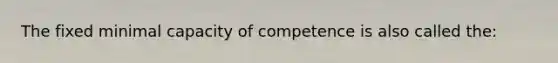 The fixed minimal capacity of competence is also called the: