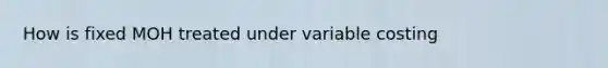 How is fixed MOH treated under variable costing