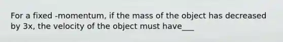 For a fixed -momentum, if the mass of the object has decreased by 3x, the velocity of the object must have___