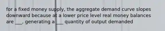 for a fixed money supply, the aggregate demand curve slopes downward because at a lower price level real money balances are ___, generating a ___ quantity of output demanded