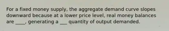 For a fixed money supply, the aggregate demand curve slopes downward because at a lower price level, real money balances are ____, generating a ___ quantity of output demanded.