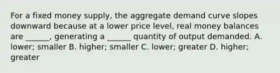 For a fixed money supply, the aggregate demand curve slopes downward because at a lower price level, real money balances are ______, generating a ______ quantity of output demanded. A. lower; smaller B. higher; smaller C. lower; greater D. higher; greater