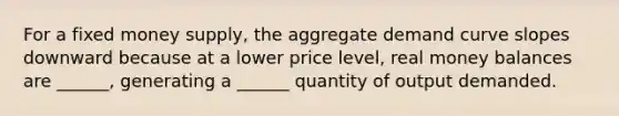 For a fixed money supply, the aggregate demand curve slopes downward because at a lower price level, real money balances are ______, generating a ______ quantity of output demanded.