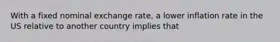 With a fixed nominal exchange rate, a lower inflation rate in the US relative to another country implies that