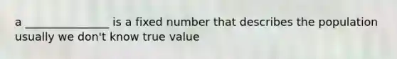 a _______________ is a fixed number that describes the population usually we don't know true value