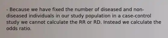 - Because we have fixed the number of diseased and non-diseased individuals in our study population in a case-control study we cannot calculate the RR or RD. Instead we calculate the odds ratio.