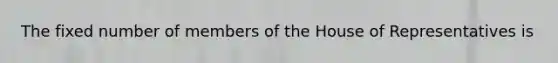 The fixed number of members of the House of Representatives is