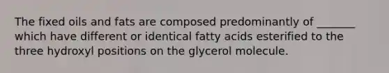 The fixed oils and fats are composed predominantly of _______ which have different or identical fatty acids esterified to the three hydroxyl positions on the glycerol molecule.