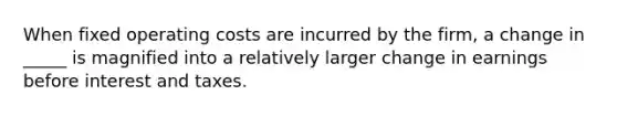 When fixed operating costs are incurred by the firm, a change in _____ is magnified into a relatively larger change in earnings before interest and taxes.