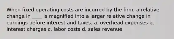 When fixed operating costs are incurred by the firm, a relative change in ____ is magnified into a larger relative change in earnings before interest and taxes. a. overhead expenses b. interest charges c. labor costs d. sales revenue