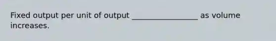 Fixed output per unit of output _________________ as volume increases.