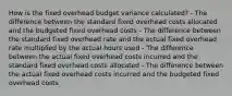 How is the fixed overhead budget variance calculated? - The difference between the standard fixed overhead costs allocated and the budgeted fixed overhead costs - The difference between the standard fixed overhead rate and the actual fixed overhead rate multiplied by the actual hours used - The difference between the actual fixed overhead costs incurred and the standard fixed overhead costs allocated - The difference between the actual fixed overhead costs incurred and the budgeted fixed overhead costs