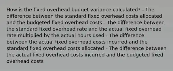 How is the fixed overhead budget variance calculated? - The difference between the standard fixed overhead costs allocated and the budgeted fixed overhead costs - The difference between the standard fixed overhead rate and the actual fixed overhead rate multiplied by the actual hours used - The difference between the actual fixed overhead costs incurred and the standard fixed overhead costs allocated - The difference between the actual fixed overhead costs incurred and the budgeted fixed overhead costs