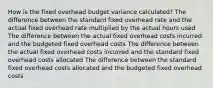 How is the fixed overhead budget variance calculated? The difference between the standard fixed overhead rate and the actual fixed overhead rate multiplied by the actual hours used The difference between the actual fixed overhead costs incurred and the budgeted fixed overhead costs The difference between the actual fixed overhead costs incurred and the standard fixed overhead costs allocated The difference between the standard fixed overhead costs allocated and the budgeted fixed overhead costs