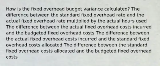 How is the fixed overhead budget variance calculated? The difference between the standard fixed overhead rate and the actual fixed overhead rate multiplied by the actual hours used The difference between the actual fixed overhead costs incurred and the budgeted fixed overhead costs The difference between the actual fixed overhead costs incurred and the standard fixed overhead costs allocated The difference between the standard fixed overhead costs allocated and the budgeted fixed overhead costs