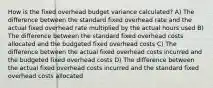 How is the fixed overhead budget variance calculated? A) The difference between the standard fixed overhead rate and the actual fixed overhead rate multiplied by the actual hours used B) The difference between the standard fixed overhead costs allocated and the budgeted fixed overhead costs C) The difference between the actual fixed overhead costs incurred and the budgeted fixed overhead costs D) The difference between the actual fixed overhead costs incurred and the standard fixed overhead costs allocated