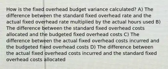 How is the fixed overhead budget variance calculated? A) The difference between the standard fixed overhead rate and the actual fixed overhead rate multiplied by the actual hours used B) The difference between the standard fixed overhead costs allocated and the budgeted fixed overhead costs C) The difference between the actual fixed overhead costs incurred and the budgeted fixed overhead costs D) The difference between the actual fixed overhead costs incurred and the standard fixed overhead costs allocated