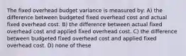 The fixed overhead budget variance is measured by: A) the difference between budgeted fixed overhead cost and actual fixed overhead cost. B) the difference between actual fixed overhead cost and applied fixed overhead cost. C) the difference between budgeted fixed overhead cost and applied fixed overhead cost. D) none of these