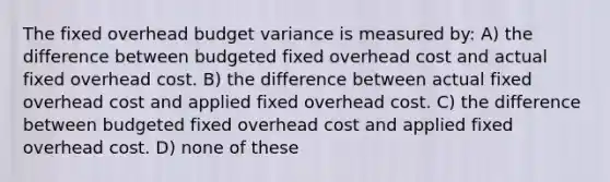 The fixed overhead budget variance is measured by: A) the difference between budgeted fixed overhead cost and actual fixed overhead cost. B) the difference between actual fixed overhead cost and applied fixed overhead cost. C) the difference between budgeted fixed overhead cost and applied fixed overhead cost. D) none of these