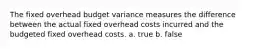 The fixed overhead budget variance measures the difference between the actual fixed overhead costs incurred and the budgeted fixed overhead costs. a. true b. false