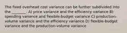 The fixed overhead cost variance can be further subdivided into the ________. A) price variance and the efficiency variance B) spending variance and flexible-budget variance C) production-volume variance and the efficiency variance D) flexible-budget variance and the production-volume variance