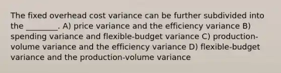 The fixed overhead cost variance can be further subdivided into the ________. A) price variance and the efficiency variance B) spending variance and flexible-budget variance C) production-volume variance and the efficiency variance D) flexible-budget variance and the production-volume variance