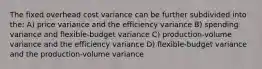 The fixed overhead cost variance can be further subdivided into the: A) price variance and the efficiency variance B) spending variance and flexible-budget variance C) production-volume variance and the efficiency variance D) flexible-budget variance and the production-volume variance