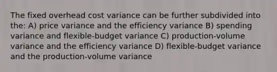 The fixed overhead cost variance can be further subdivided into the: A) price variance and the efficiency variance B) spending variance and flexible-budget variance C) production-volume variance and the efficiency variance D) flexible-budget variance and the production-volume variance