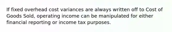 If fixed overhead cost variances are always written off to Cost of Goods Sold, operating income can be manipulated for either financial reporting or income tax purposes.