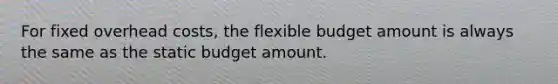 For fixed overhead costs, the flexible budget amount is always the same as the static budget amount.