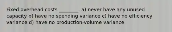 Fixed overhead costs ________. a) never have any unused capacity b) have no spending variance c) have no efficiency variance d) have no production-volume variance