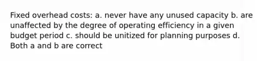 Fixed overhead costs: a. never have any unused capacity b. are unaffected by the degree of operating efficiency in a given budget period c. should be unitized for planning purposes d. Both a and b are correct