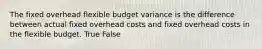 The fixed overhead flexible budget variance is the difference between actual fixed overhead costs and fixed overhead costs in the flexible budget. True False