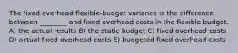 The fixed overhead flexible-budget variance is the difference between ________ and fixed overhead costs in the flexible budget. A) the actual results B) the static budget C) fixed overhead costs D) actual fixed overhead costs E) budgeted fixed overhead costs