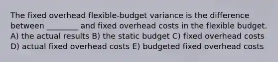 The fixed overhead flexible-budget variance is the difference between ________ and fixed overhead costs in the flexible budget. A) the actual results B) the static budget C) fixed overhead costs D) actual fixed overhead costs E) budgeted fixed overhead costs