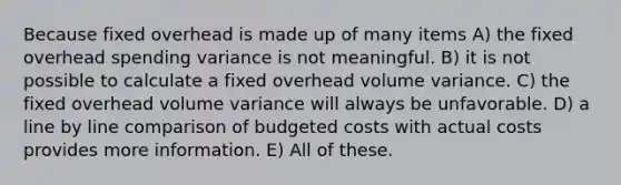 Because fixed overhead is made up of many items A) the fixed overhead spending variance is not meaningful. B) it is not possible to calculate a fixed overhead volume variance. C) the fixed overhead volume variance will always be unfavorable. D) a line by line comparison of budgeted costs with actual costs provides more information. E) All of these.