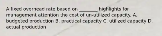 A fixed overhead rate based on ________ highlights for management attention the cost of un-utilized capacity. A. budgeted production B. practical capacity C. utilized capacity D. actual production