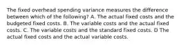 The fixed overhead spending variance measures the difference between which of the following? A. The actual fixed costs and the budgeted fixed costs. B. The variable costs and the actual fixed costs. C. The variable costs and the standard fixed costs. D The actual fixed costs and the actual variable costs.