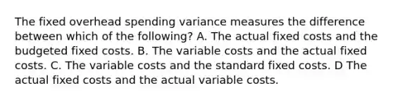 The fixed overhead spending variance measures the difference between which of the following? A. The actual fixed costs and the budgeted fixed costs. B. The variable costs and the actual fixed costs. C. The variable costs and the standard fixed costs. D The actual fixed costs and the actual variable costs.