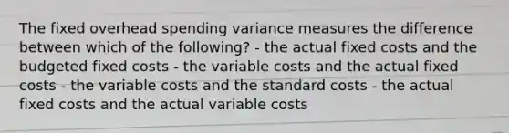 The fixed overhead spending variance measures the difference between which of the following? - the actual fixed costs and the budgeted fixed costs - the variable costs and the actual fixed costs - the variable costs and the standard costs - the actual fixed costs and the actual variable costs